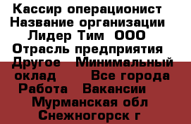 Кассир-операционист › Название организации ­ Лидер Тим, ООО › Отрасль предприятия ­ Другое › Минимальный оклад ­ 1 - Все города Работа » Вакансии   . Мурманская обл.,Снежногорск г.